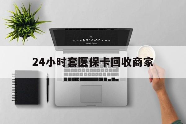 吉安24小时套医保卡回收商家(高价回收医保卡联系方式)