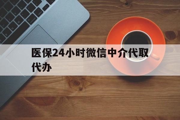 吉安医保24小时微信中介代取代办(医保24小时微信中介代取代办怎么取消)