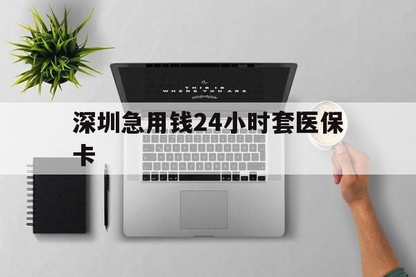 吉安深圳急用钱24小时套医保卡(深圳24小时套社保卡)
