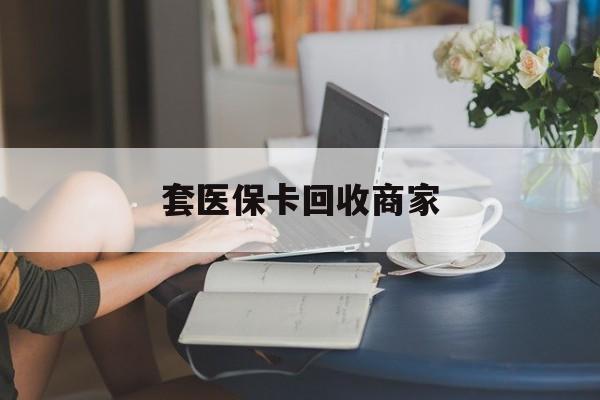 吉安套医保卡回收商家(套医保卡回收商家会知道吗)