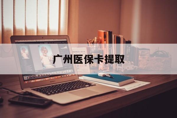 吉安广州医保卡提取(广州医保卡钱提取)