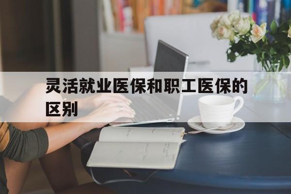 吉安灵活就业医保和职工医保的区别(天津灵活就业医保和职工医保的区别)